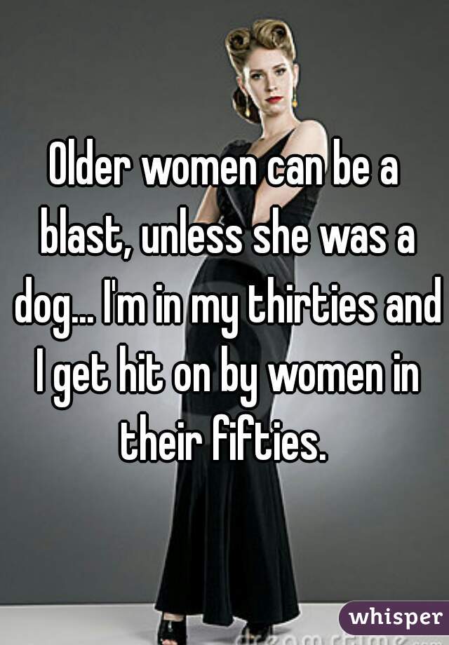 Older women can be a blast, unless she was a dog... I'm in my thirties and I get hit on by women in their fifties. 