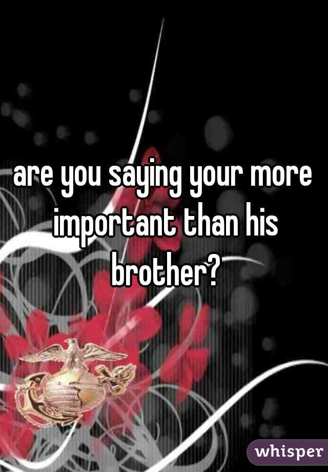 are you saying your more important than his brother?