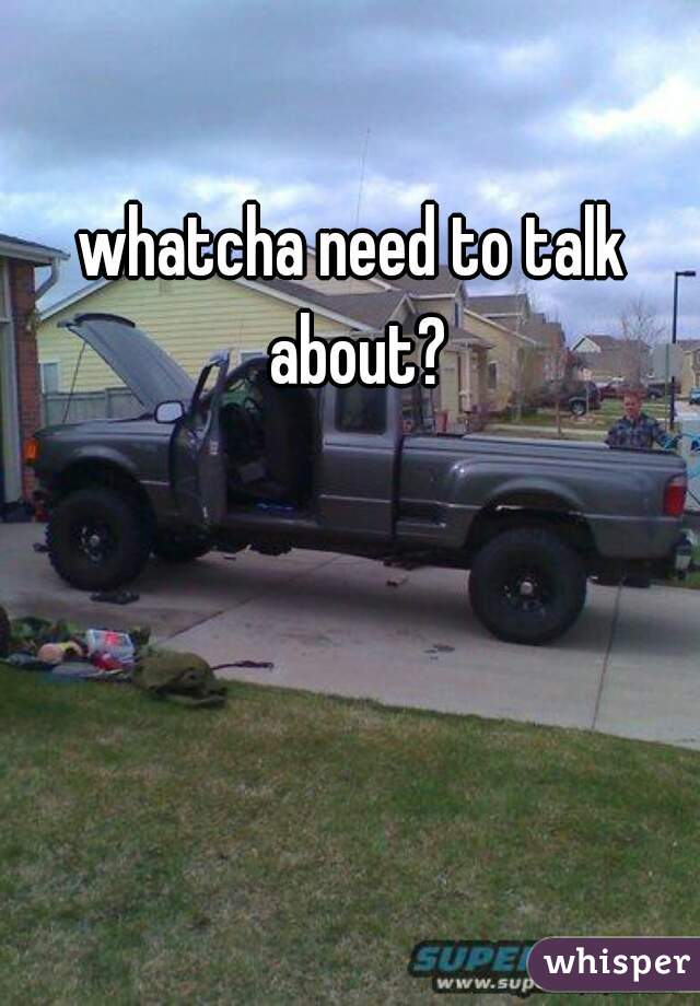 whatcha need to talk about?
