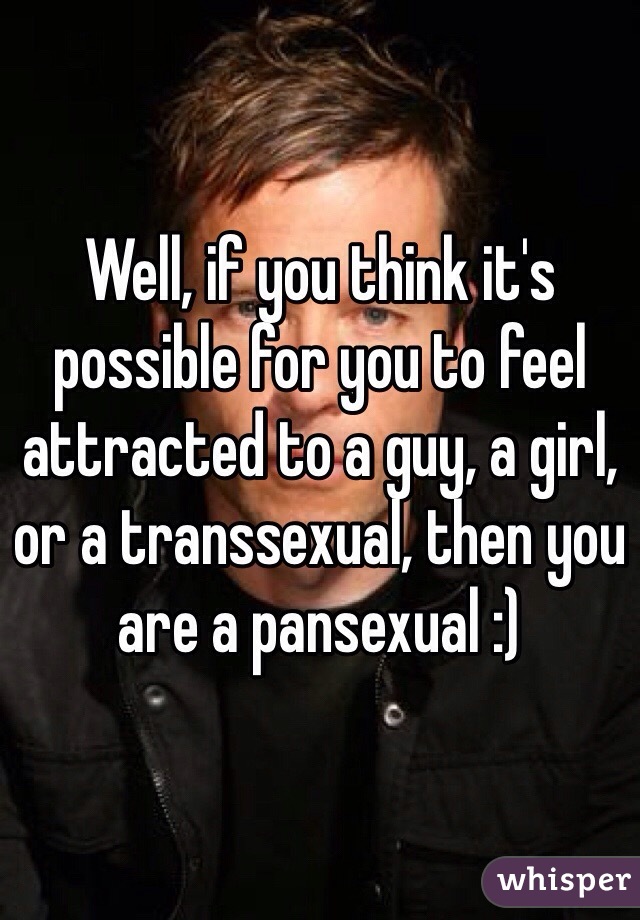 Well, if you think it's possible for you to feel attracted to a guy, a girl, or a transsexual, then you are a pansexual :)