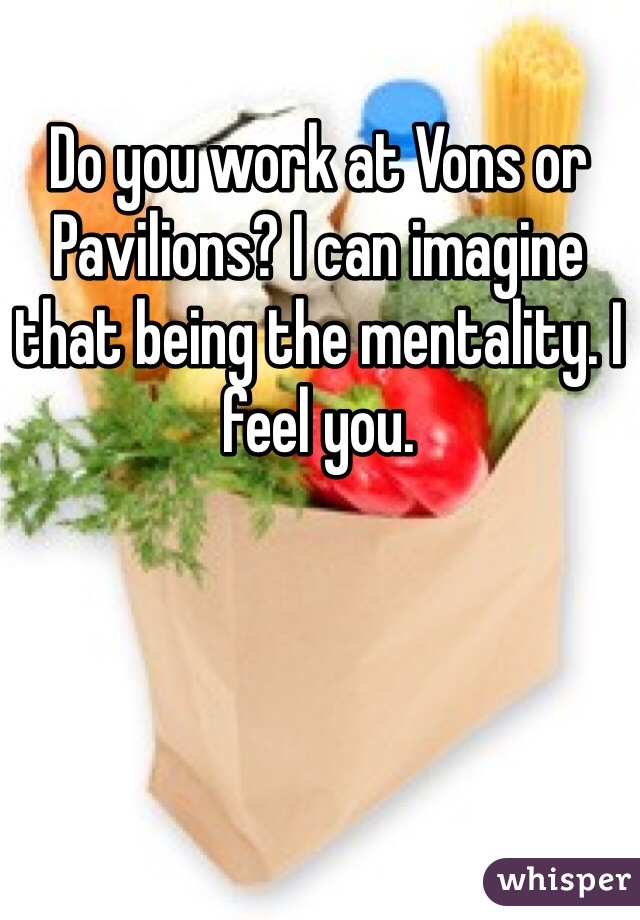 Do you work at Vons or Pavilions? I can imagine that being the mentality. I feel you.