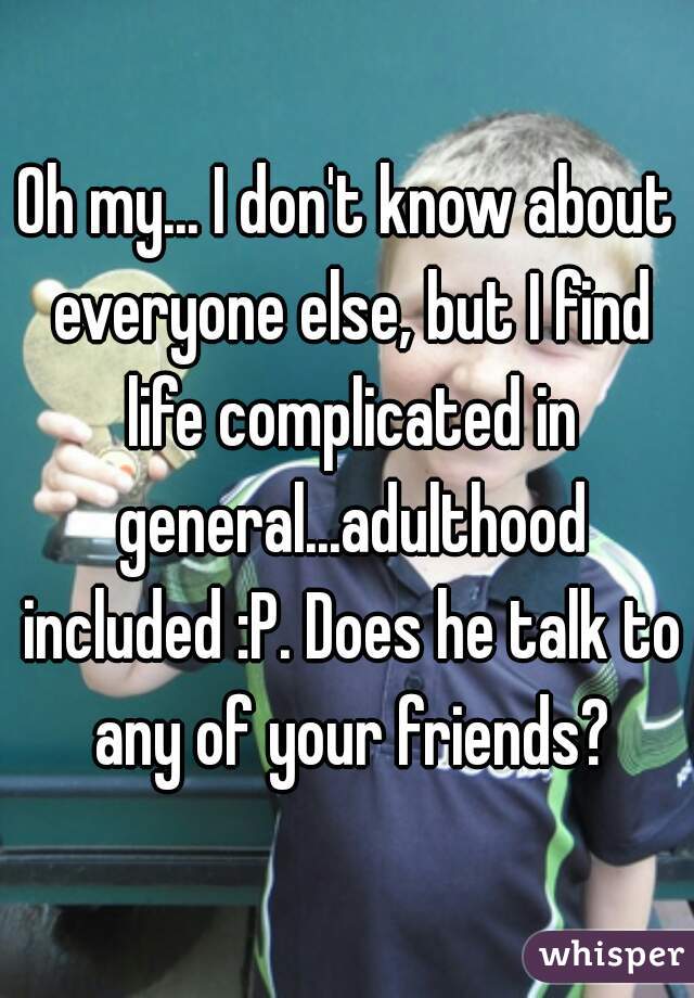 Oh my... I don't know about everyone else, but I find life complicated in general...adulthood included :P. Does he talk to any of your friends?