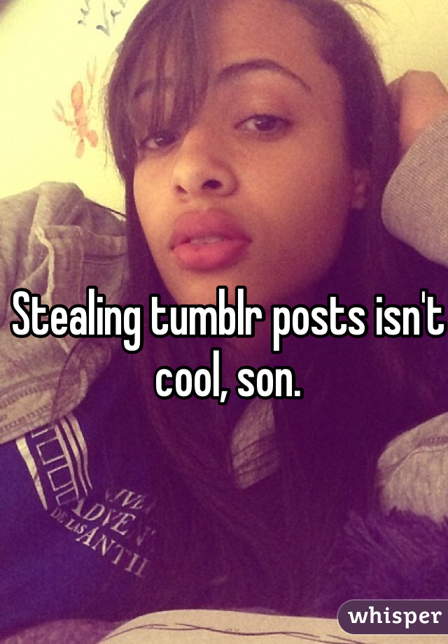 Stealing tumblr posts isn't cool, son. 