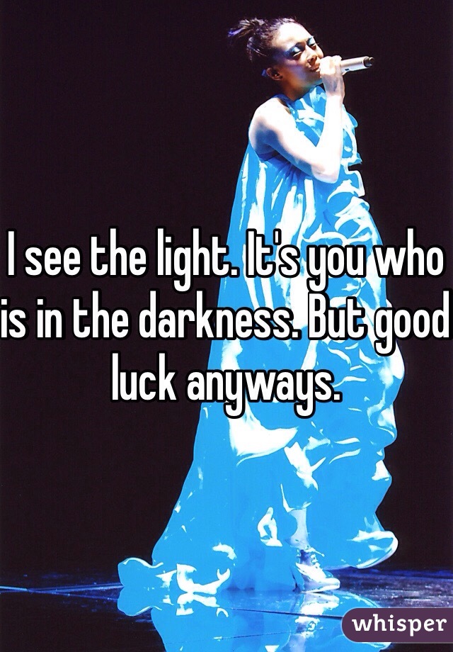 I see the light. It's you who is in the darkness. But good luck anyways. 