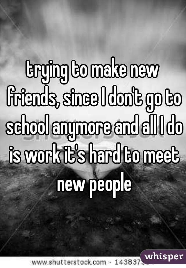 trying to make new friends, since I don't go to school anymore and all I do is work it's hard to meet new people