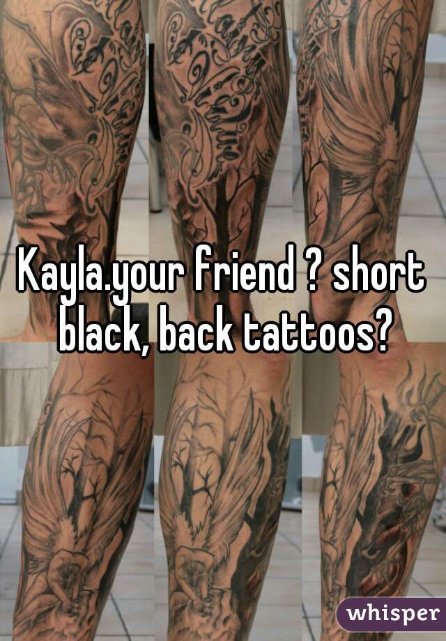 Kayla.your friend ? short black, back tattoos?