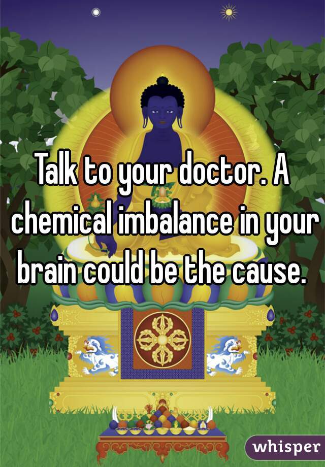 Talk to your doctor. A chemical imbalance in your brain could be the cause. 
