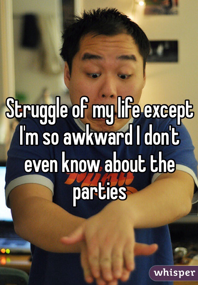 Struggle of my life except I'm so awkward I don't even know about the parties