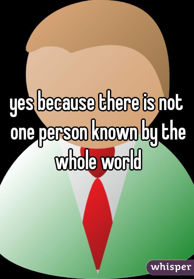 yes because there is not one person known by the whole world