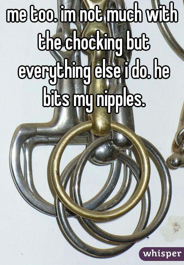 me too. im not much with the chocking but everything else i do. he bits my nipples.