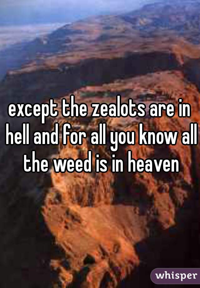except the zealots are in hell and for all you know all the weed is in heaven