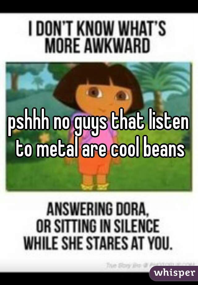 pshhh no guys that listen to metal are cool beans