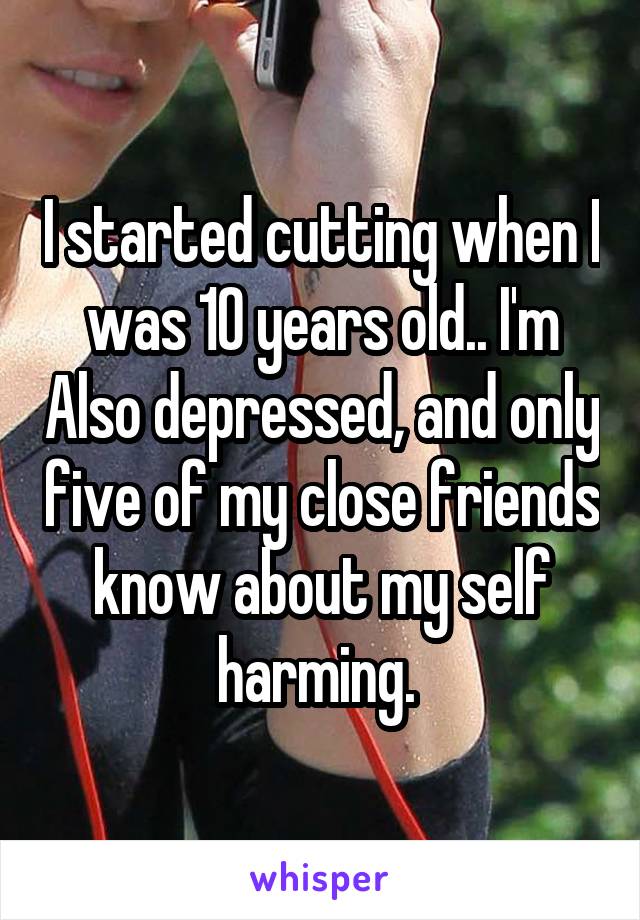I started cutting when I was 10 years old.. I'm Also depressed, and only five of my close friends know about my self harming. 