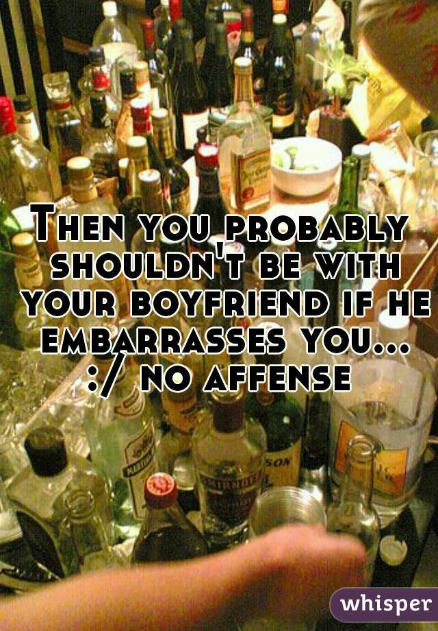 Then you probably shouldn't be with your boyfriend if he embarrasses you... :/ no affense 