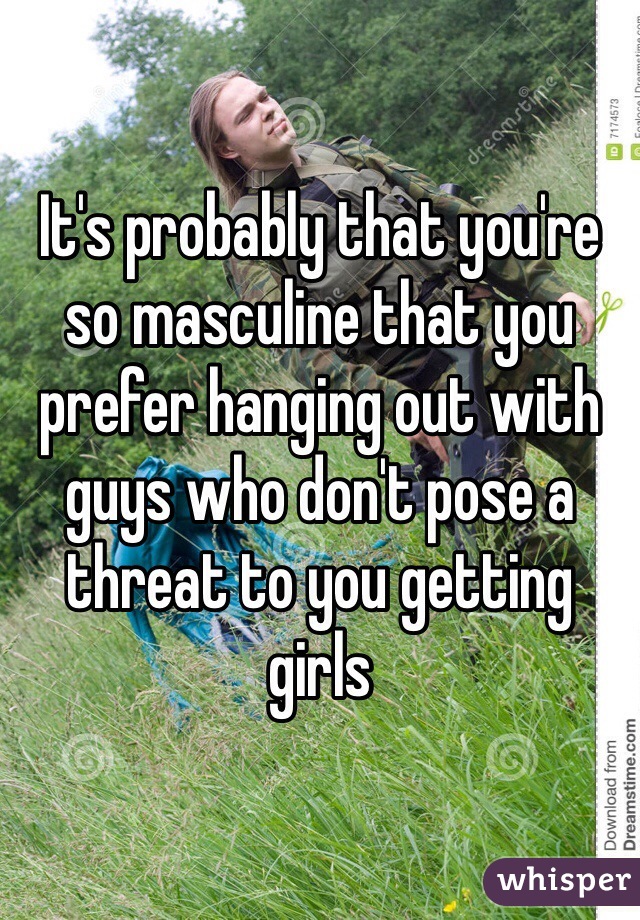 It's probably that you're so masculine that you prefer hanging out with guys who don't pose a threat to you getting girls