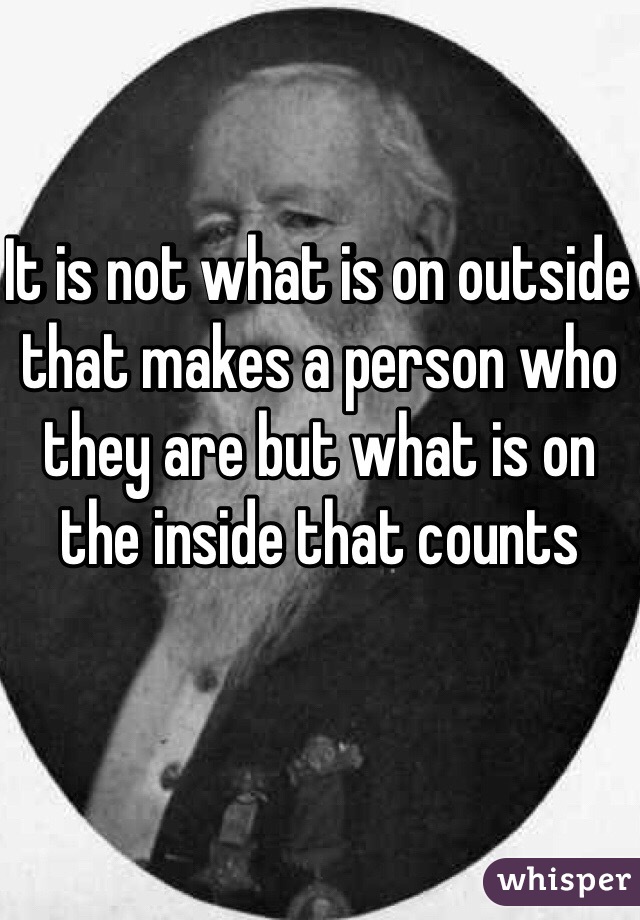 It is not what is on outside that makes a person who they are but what is on the inside that counts 