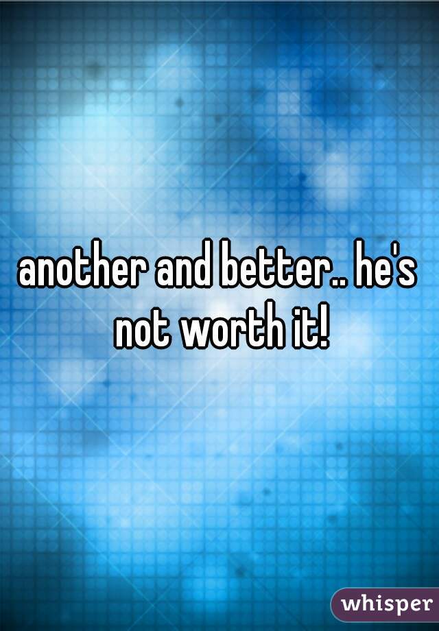 another and better.. he's not worth it!