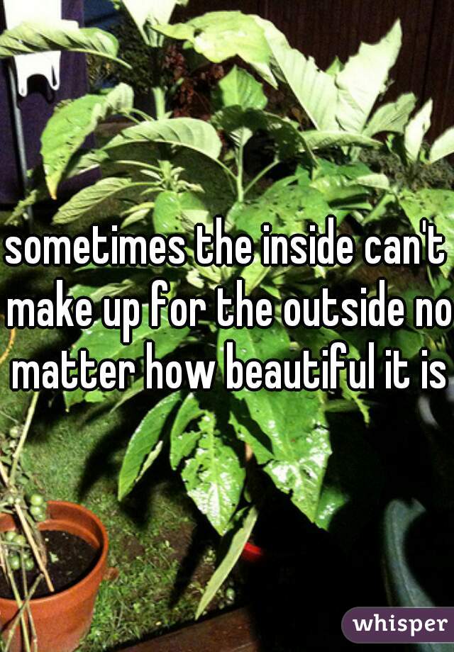 sometimes the inside can't make up for the outside no matter how beautiful it is