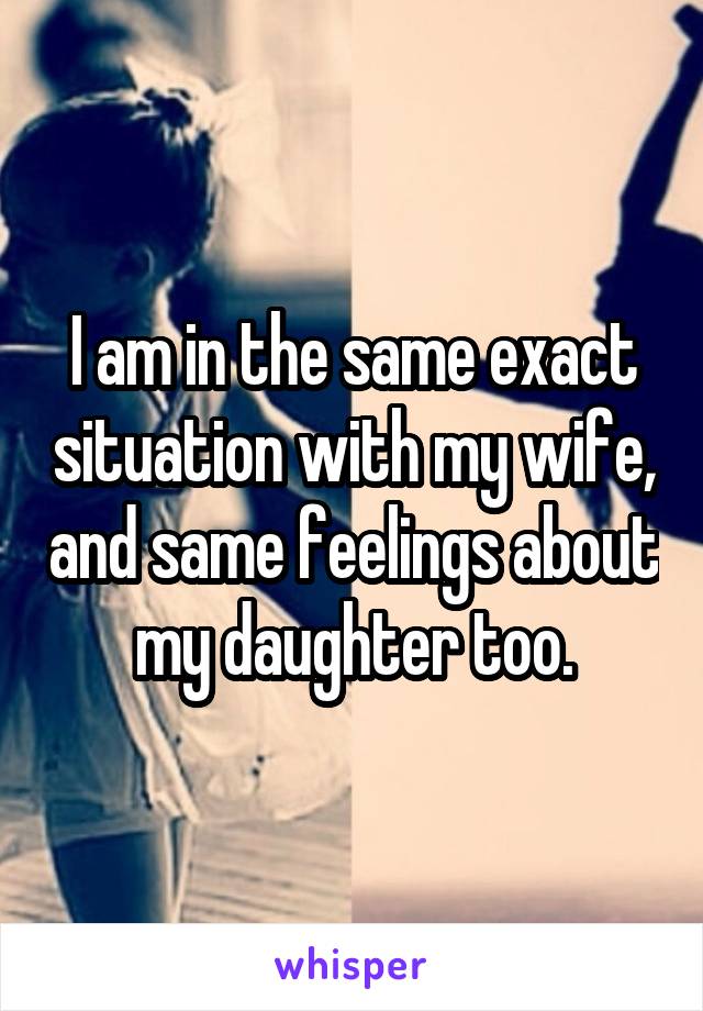I am in the same exact situation with my wife, and same feelings about my daughter too.