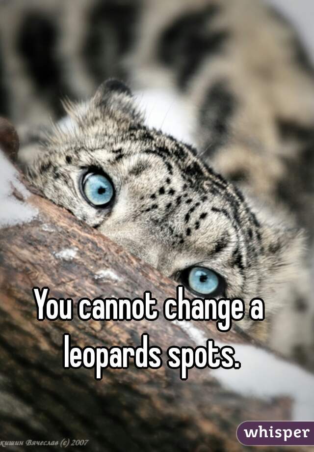 You cannot change a leopards spots.