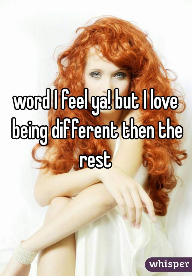 word I feel ya! but I love being different then the rest 