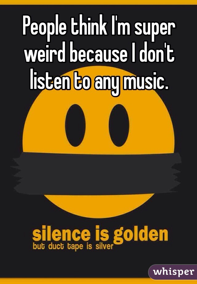 People think I'm super weird because I don't listen to any music. 