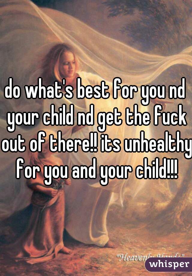 do what's best for you nd your child nd get the fuck out of there!! its unhealthy for you and your child!!!