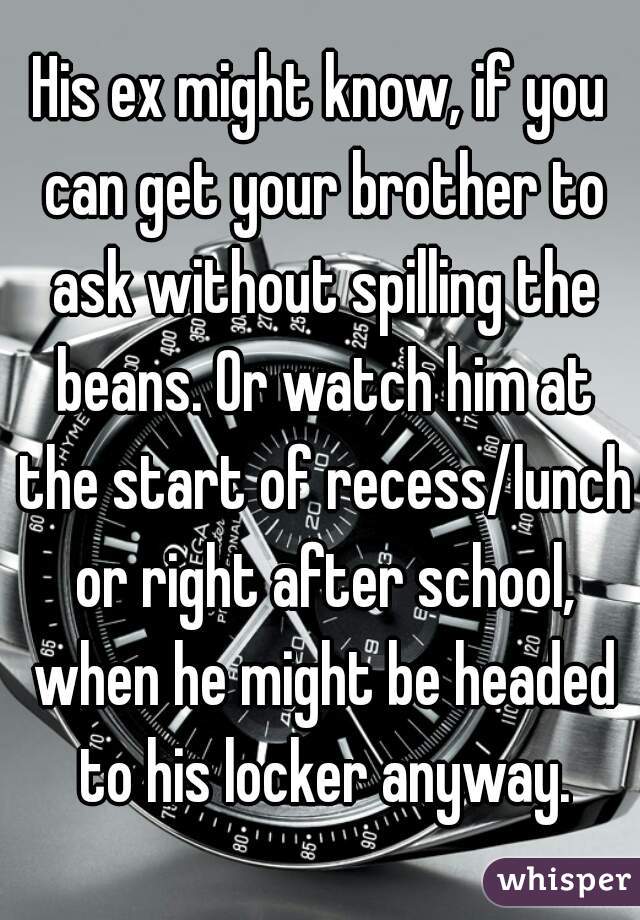 His ex might know, if you can get your brother to ask without spilling the beans. Or watch him at the start of recess/lunch or right after school, when he might be headed to his locker anyway.