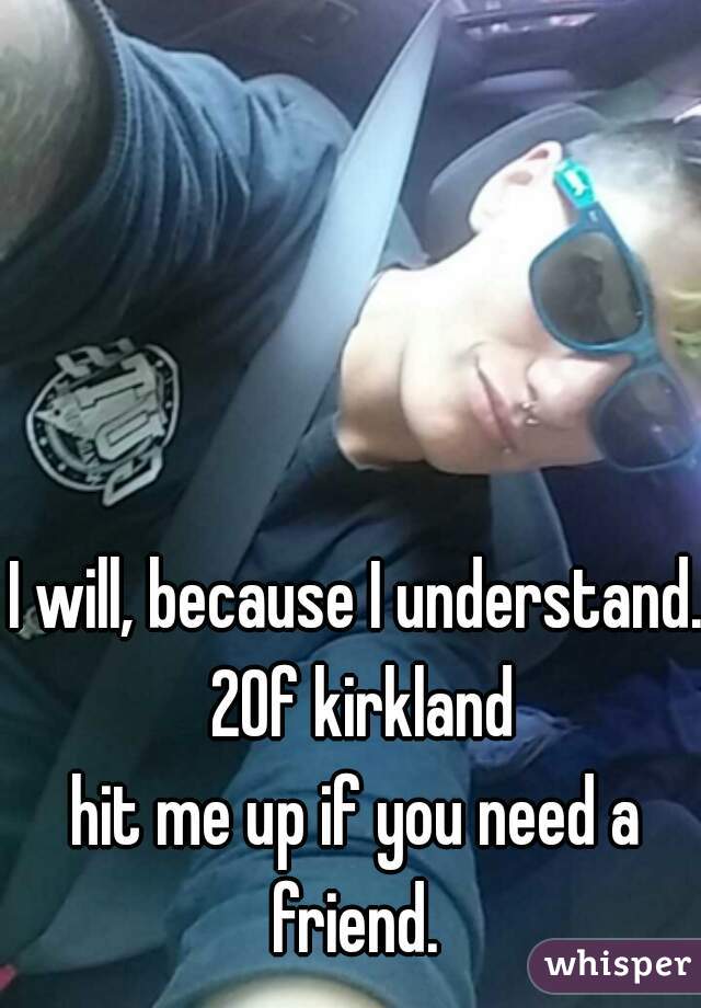 I will, because I understand. 20f kirkland
hit me up if you need a friend. 