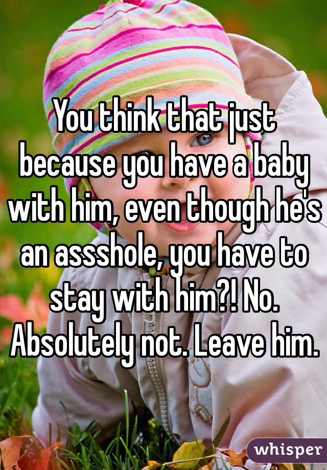 You think that just because you have a baby with him, even though he's an assshole, you have to stay with him?! No. Absolutely not. Leave him. 