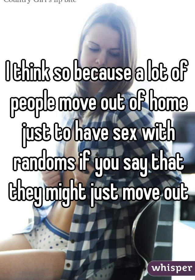 I think so because a lot of people move out of home just to have sex with randoms if you say that they might just move out
