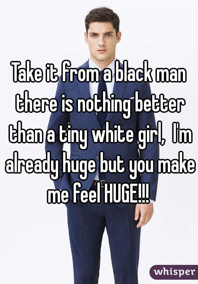 Take it from a black man there is nothing better than a tiny white girl,  I'm already huge but you make me feel HUGE!!! 