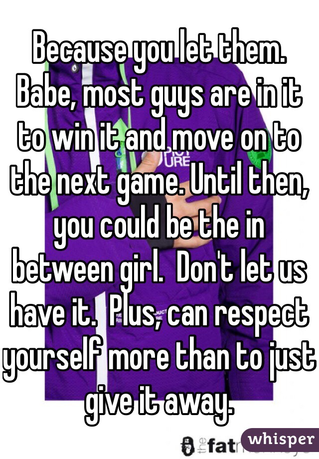 Because you let them.  Babe, most guys are in it to win it and move on to the next game. Until then, you could be the in between girl.  Don't let us have it.  Plus, can respect yourself more than to just give it away. 
