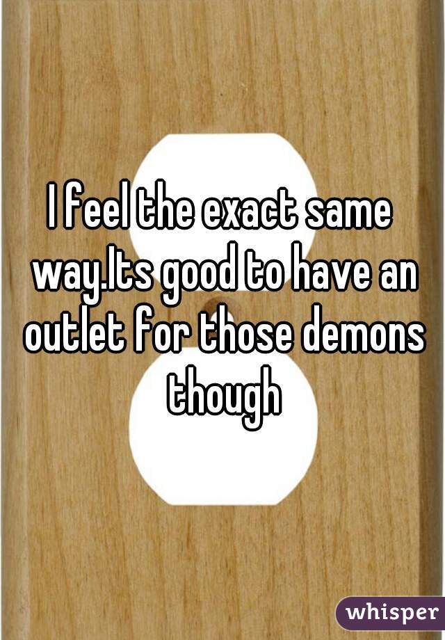 I feel the exact same way.Its good to have an outlet for those demons though