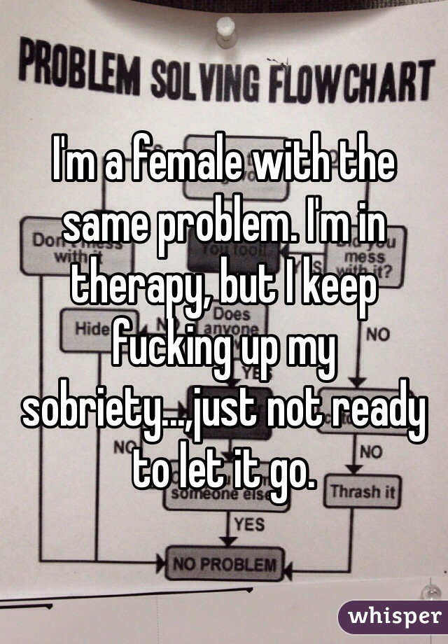 I'm a female with the same problem. I'm in therapy, but I keep fucking up my sobriety...,just not ready to let it go.
