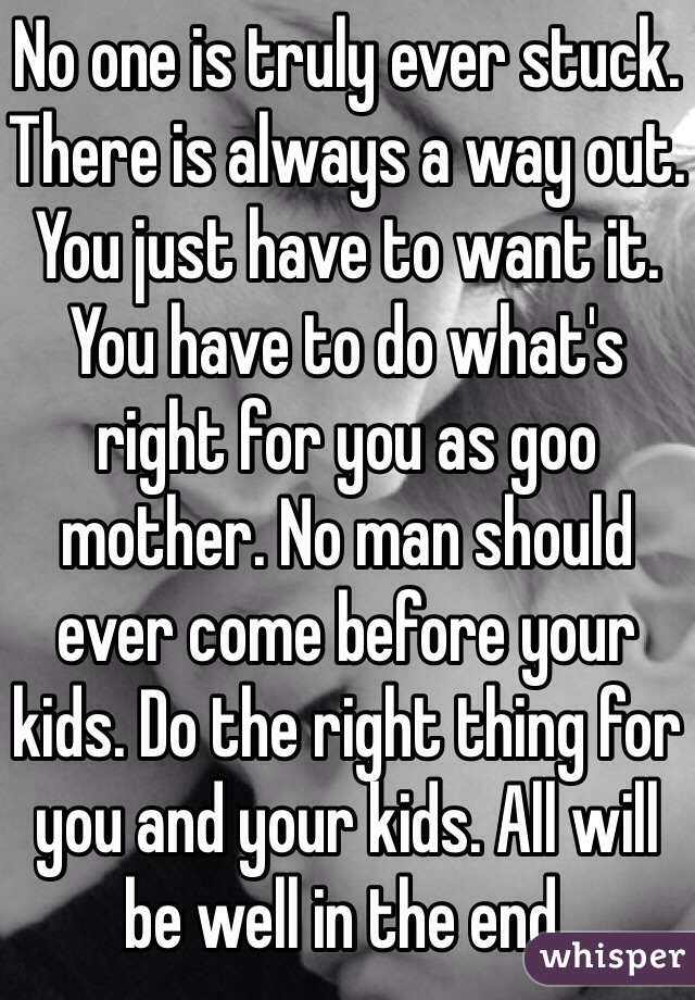 No one is truly ever stuck. There is always a way out. You just have to want it. You have to do what's right for you as goo mother. No man should ever come before your kids. Do the right thing for you and your kids. All will be well in the end. 