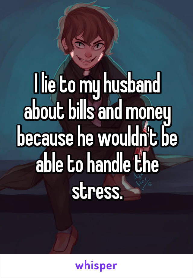 I lie to my husband about bills and money because he wouldn't be able to handle the stress.