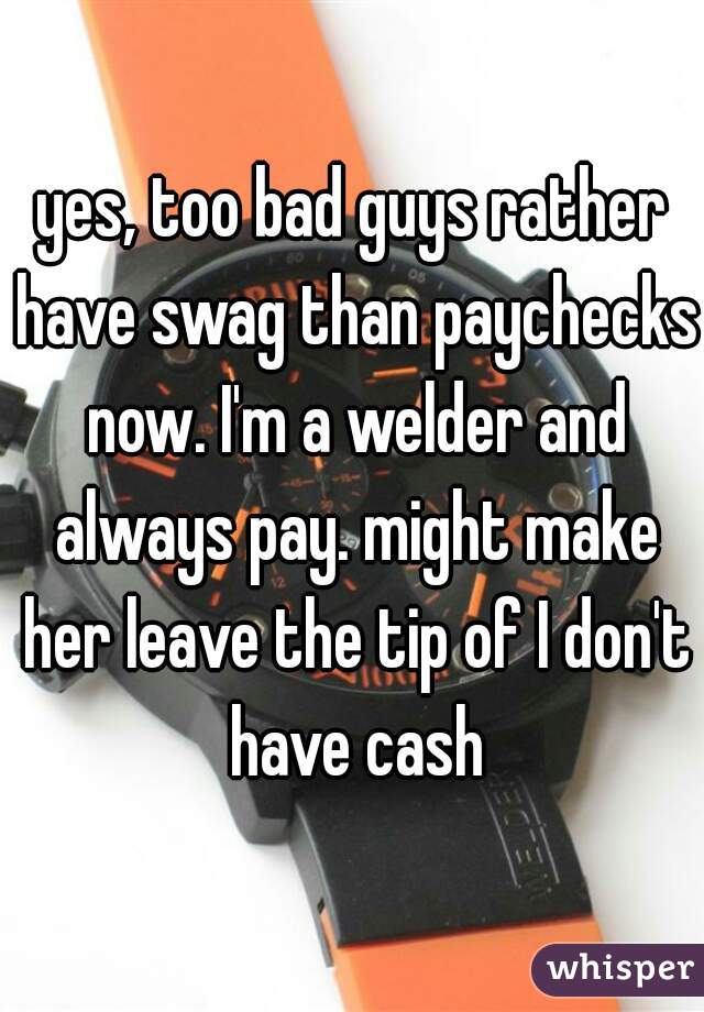 yes, too bad guys rather have swag than paychecks now. I'm a welder and always pay. might make her leave the tip of I don't have cash
