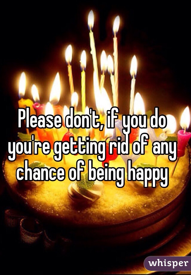 Please don't, if you do you're getting rid of any chance of being happy