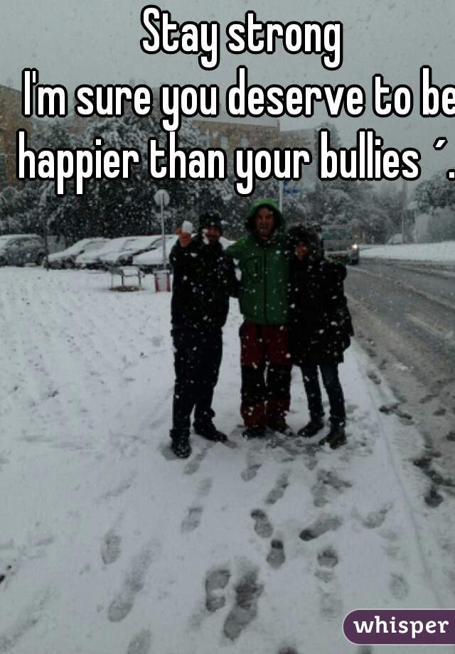 Stay strong
I'm sure you deserve to be happier than your bullies ´.`
