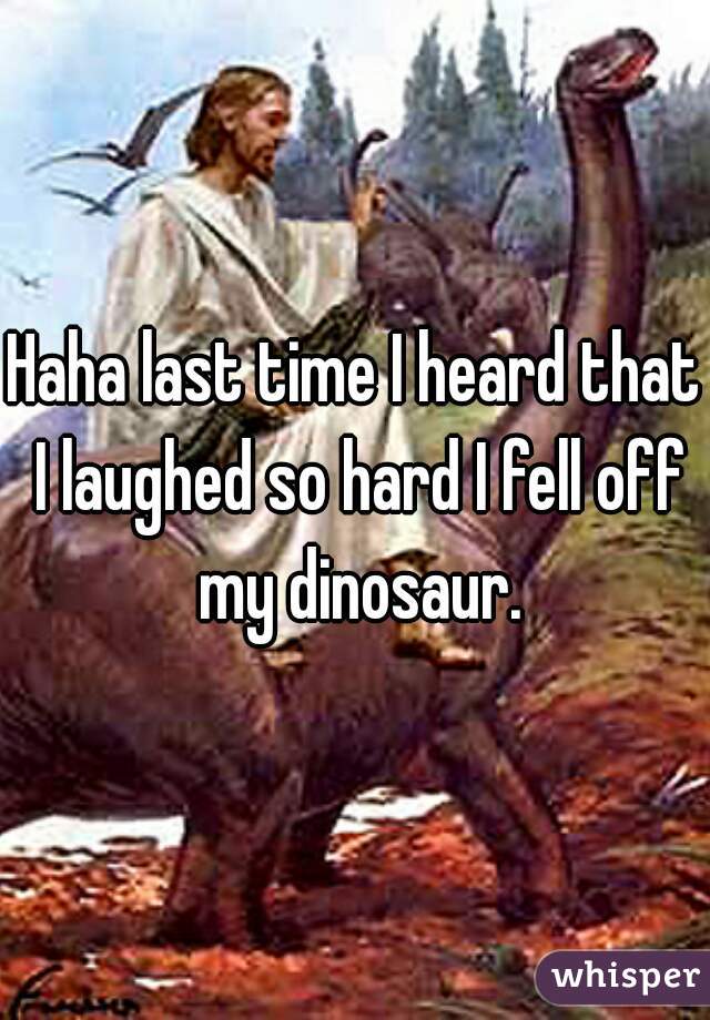 Haha last time I heard that I laughed so hard I fell off my dinosaur.
