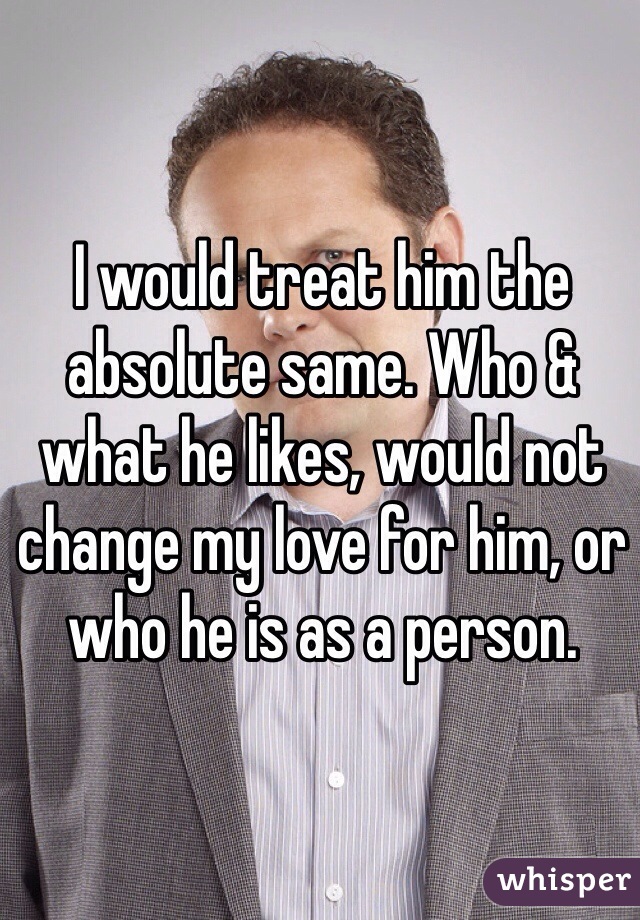 I would treat him the absolute same. Who & what he likes, would not change my love for him, or who he is as a person. 