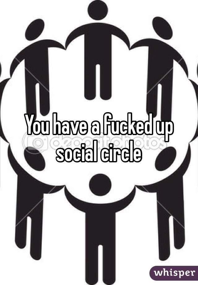 You have a fucked up social circle