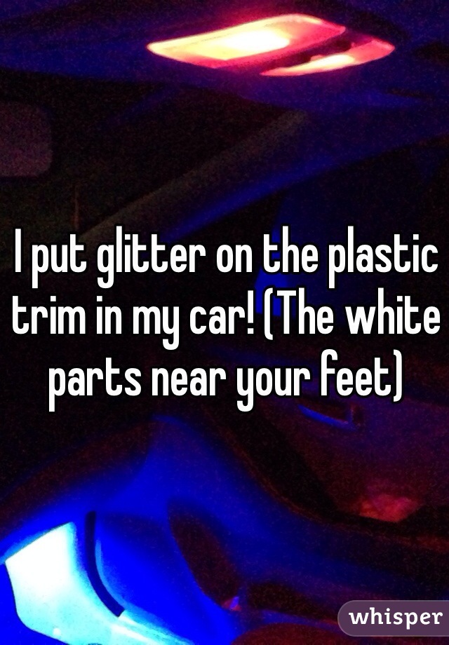 I put glitter on the plastic trim in my car! (The white parts near your feet)