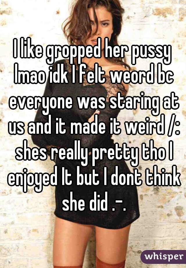 I like gropped her pussy lmao idk I felt weord bc everyone was staring at us and it made it weird /: shes really pretty tho I enjoyed It but I dont think she did .-.
