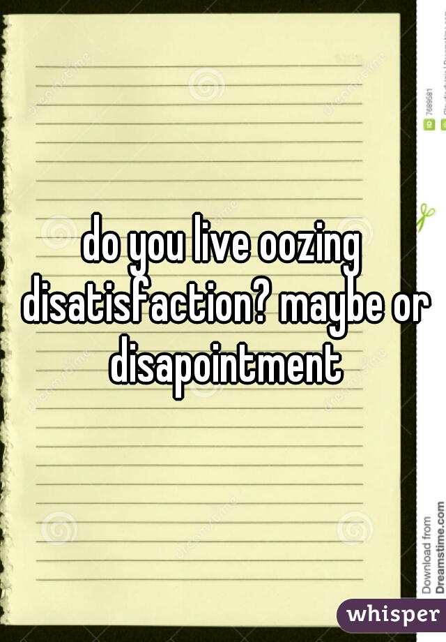 do you live oozing disatisfaction? maybe or disapointment