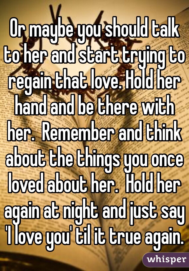 Or maybe you should talk to her and start trying to regain that love. Hold her hand and be there with her.  Remember and think about the things you once loved about her.  Hold her again at night and just say 'I love you' til it true again.