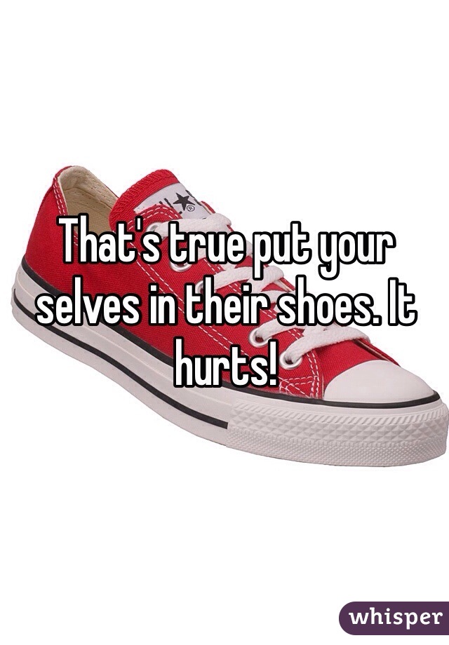That's true put your selves in their shoes. It hurts! 