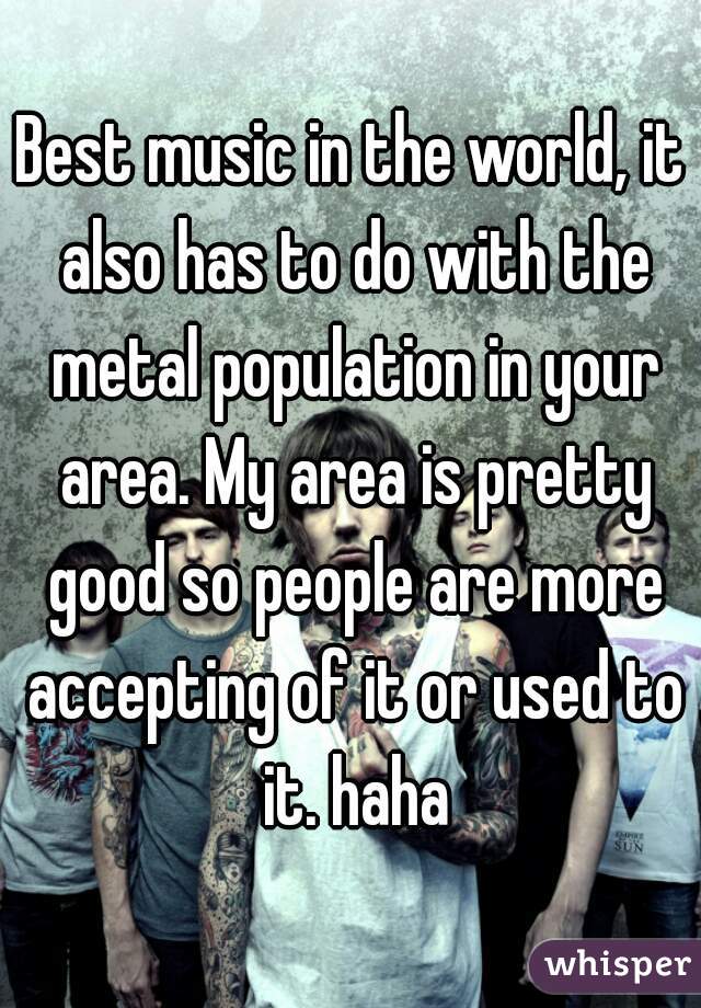 Best music in the world, it also has to do with the metal population in your area. My area is pretty good so people are more accepting of it or used to it. haha
