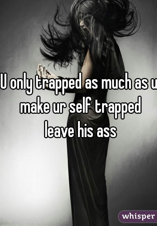U only trapped as much as u make ur self trapped leave his ass